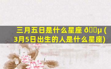 三月五日是什么星座 🌵 (3月5日出生的人是什么星座)